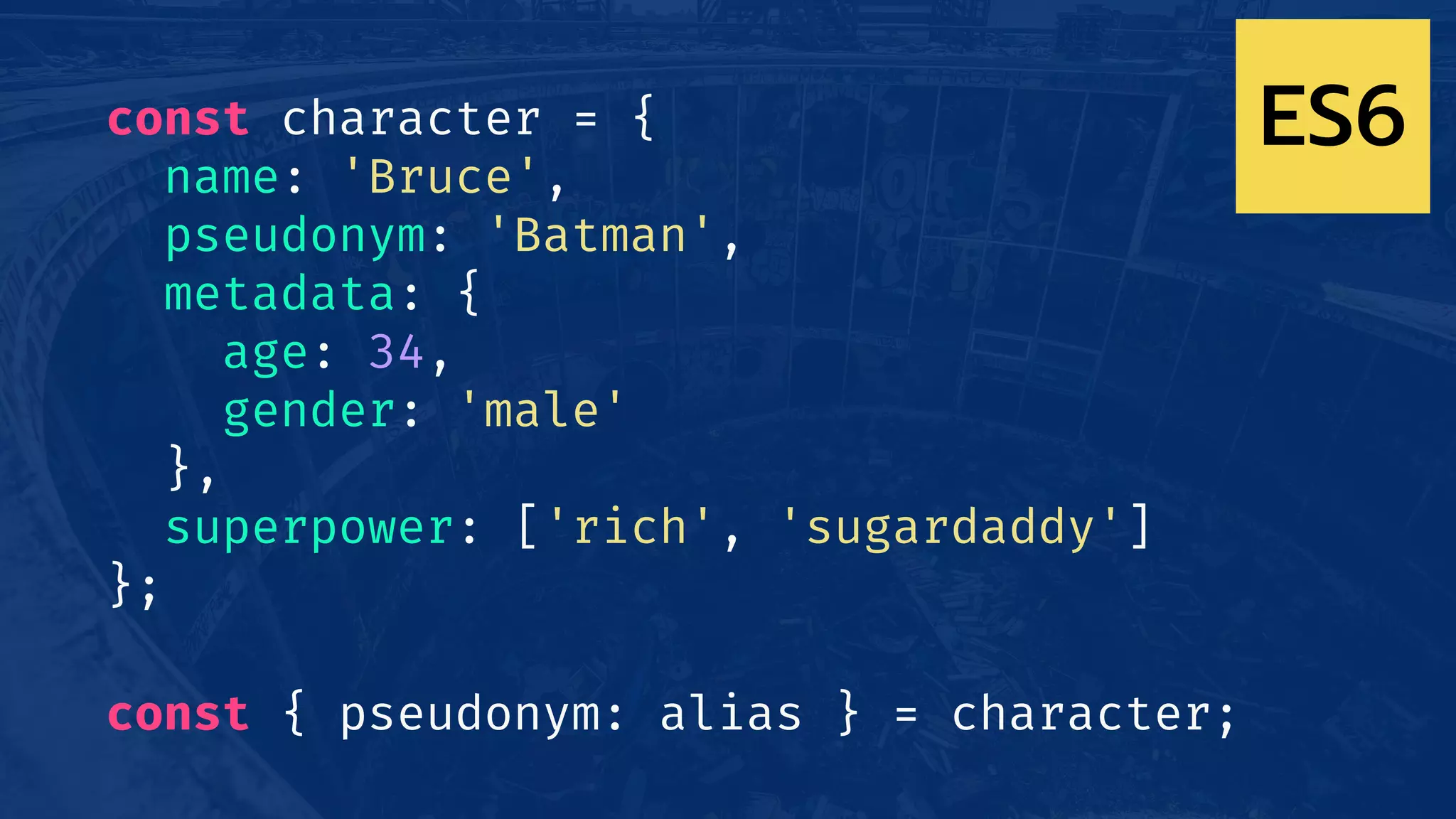 const character = {
name: 'Bruce',
pseudonym: 'Batman',
metadata: {
age: 34,
gender: 'male'
},
superpower: ['rich', 'sugardaddy']
};
const { pseudonym: alias } = character;
ES6
 