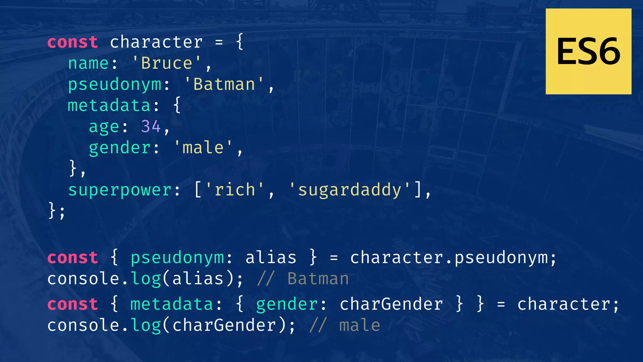 const character = {
name: 'Bruce',
pseudonym: 'Batman',
metadata: {
age: 34,
gender: 'male',
},
superpower: ['rich', 'sugardaddy'],
};
const { pseudonym: alias } = character.pseudonym;
console.log(alias); !// Batman
const { metadata: { gender: charGender } } = character;
console.log(charGender); !// male
ES6
 