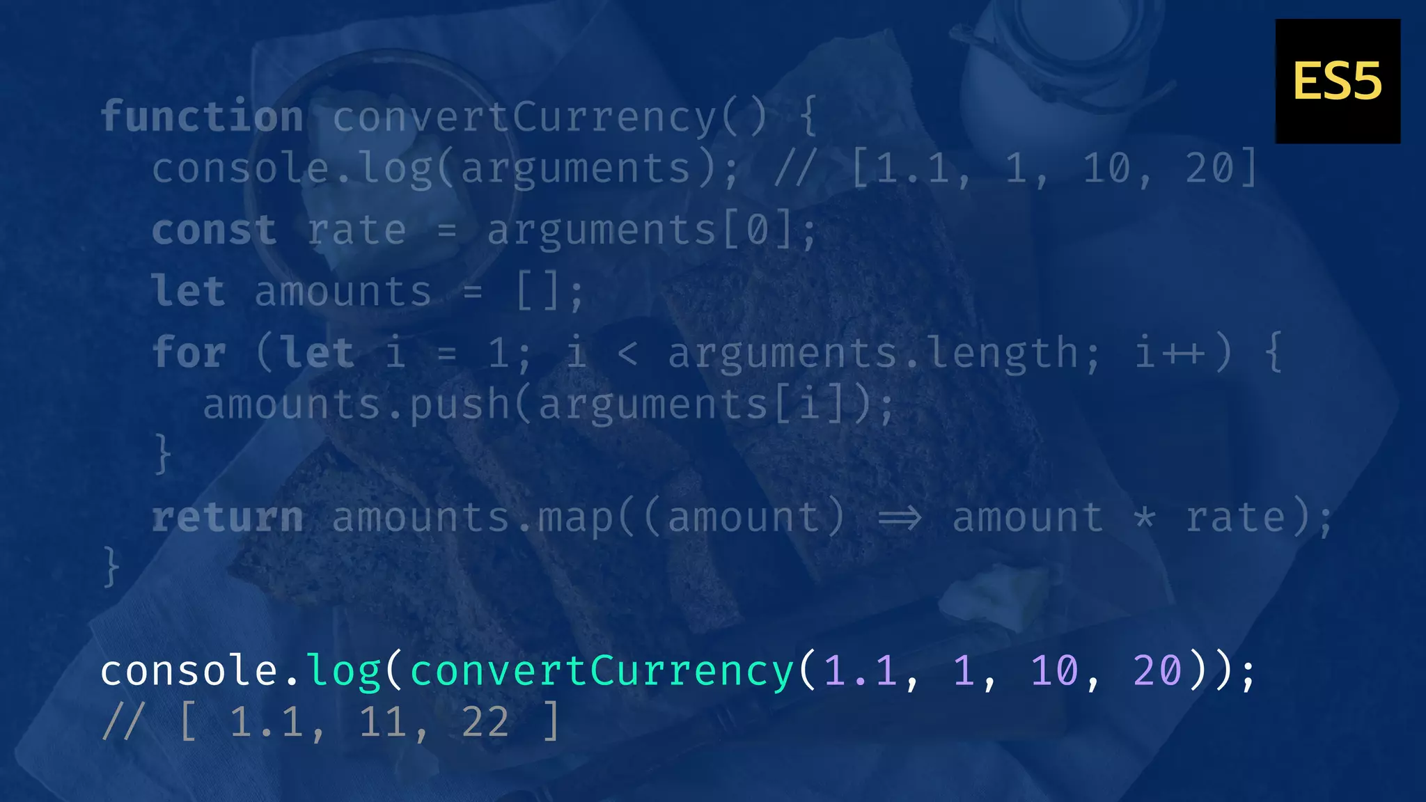 ES5
function convertCurrency() {
console.log(arguments); !// [1.1, 1, 10, 20]
const rate = arguments[0];
let amounts = [];
for (let i = 1; i < arguments.length; i!++) {
amounts.push(arguments[i]);
}
return amounts.map((amount) !=> amount * rate);
}
console.log(convertCurrency(1.1, 1, 10, 20));
!// [ 1.1, 11, 22 ]
 