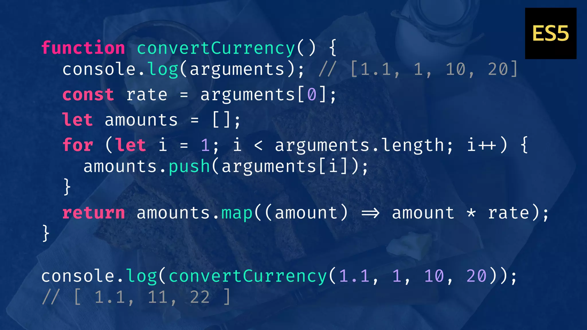 function convertCurrency() {
console.log(arguments); !// [1.1, 1, 10, 20]
const rate = arguments[0];
let amounts = [];
for (let i = 1; i < arguments.length; i!++) {
amounts.push(arguments[i]);
}
return amounts.map((amount) !=> amount * rate);
}
console.log(convertCurrency(1.1, 1, 10, 20));
!// [ 1.1, 11, 22 ]
ES5
 