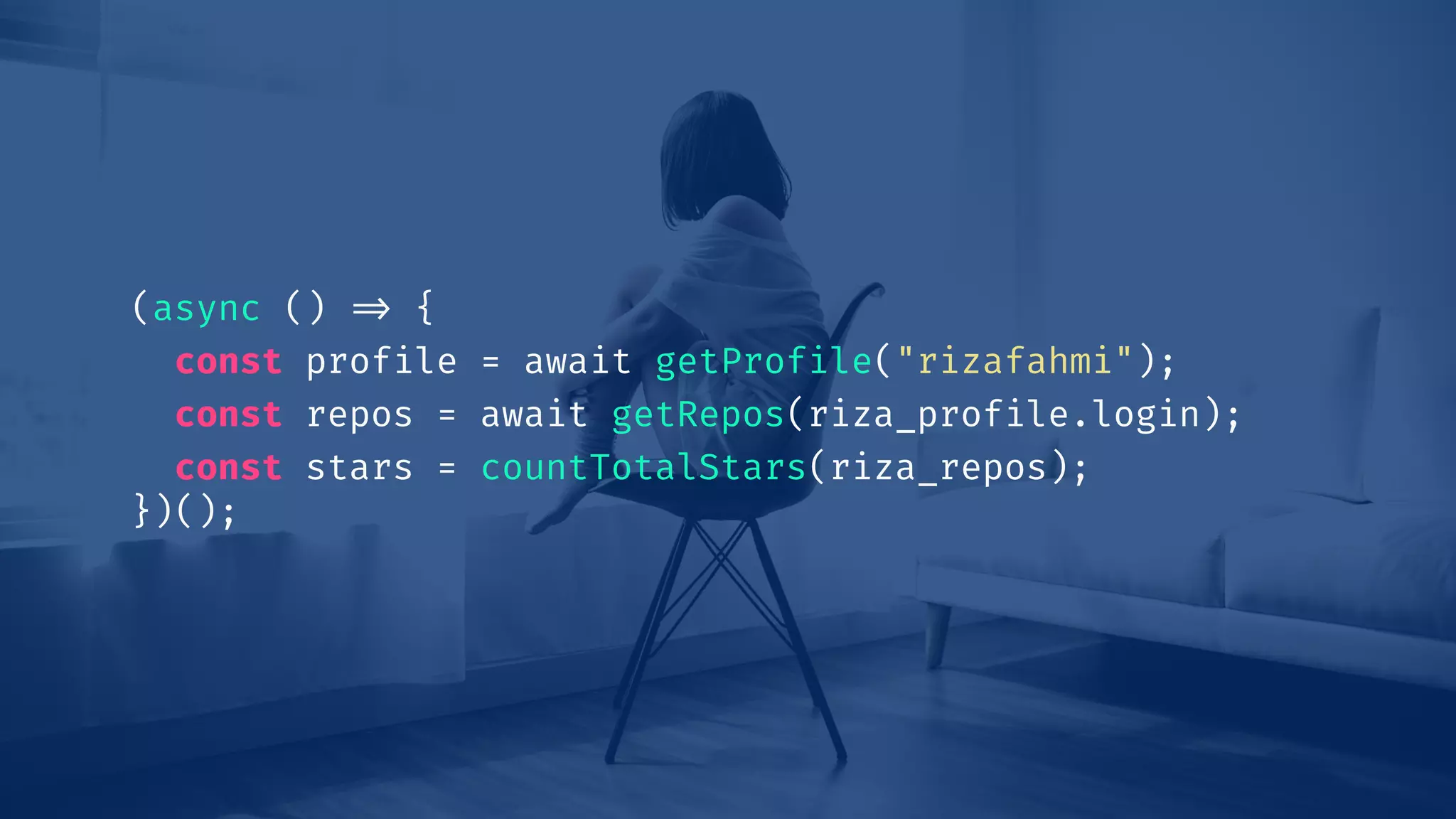 (async () !=> {
const profile = await getProfile("rizafahmi");
const repos = await getRepos(riza_profile.login);
const stars = countTotalStars(riza_repos);
})();
 