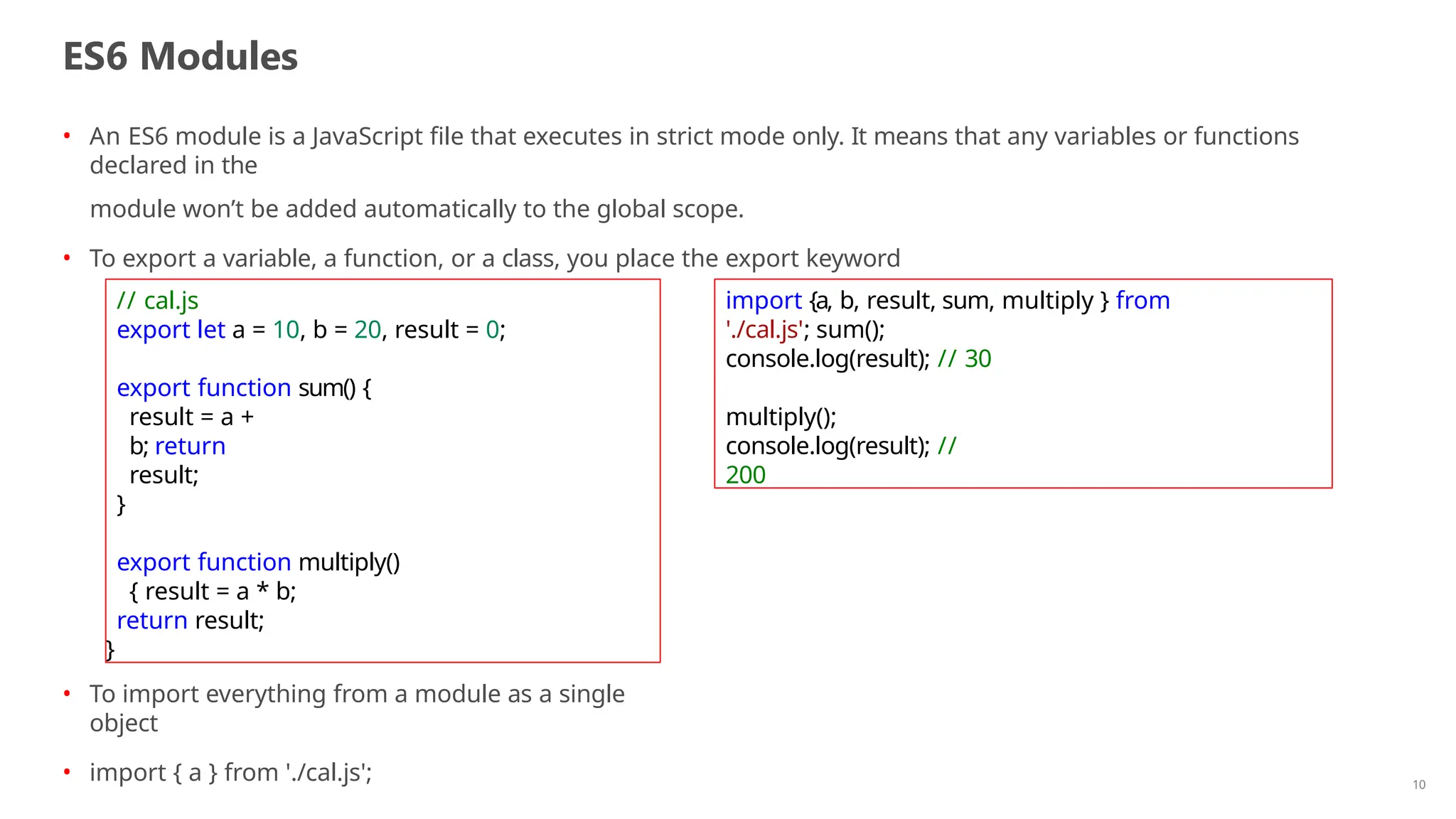 ES6 Modules
10
• An ES6 module is a JavaScript file that executes in strict mode only. It means that any variables or functions
declared in the
module won’t be added automatically to the global scope.
• To export a variable, a function, or a class, you place the export keyword
// cal.js
export let a = 10, b = 20, result = 0;
export function sum() {
result = a +
b; return
result;
}
export function multiply()
{ result = a * b;
return result;
}
import {a, b, result, sum, multiply } from
'./cal.js'; sum();
console.log(result); // 30
multiply();
console.log(result); //
200
• To import everything from a module as a single
object
• import { a } from './cal.js';
 