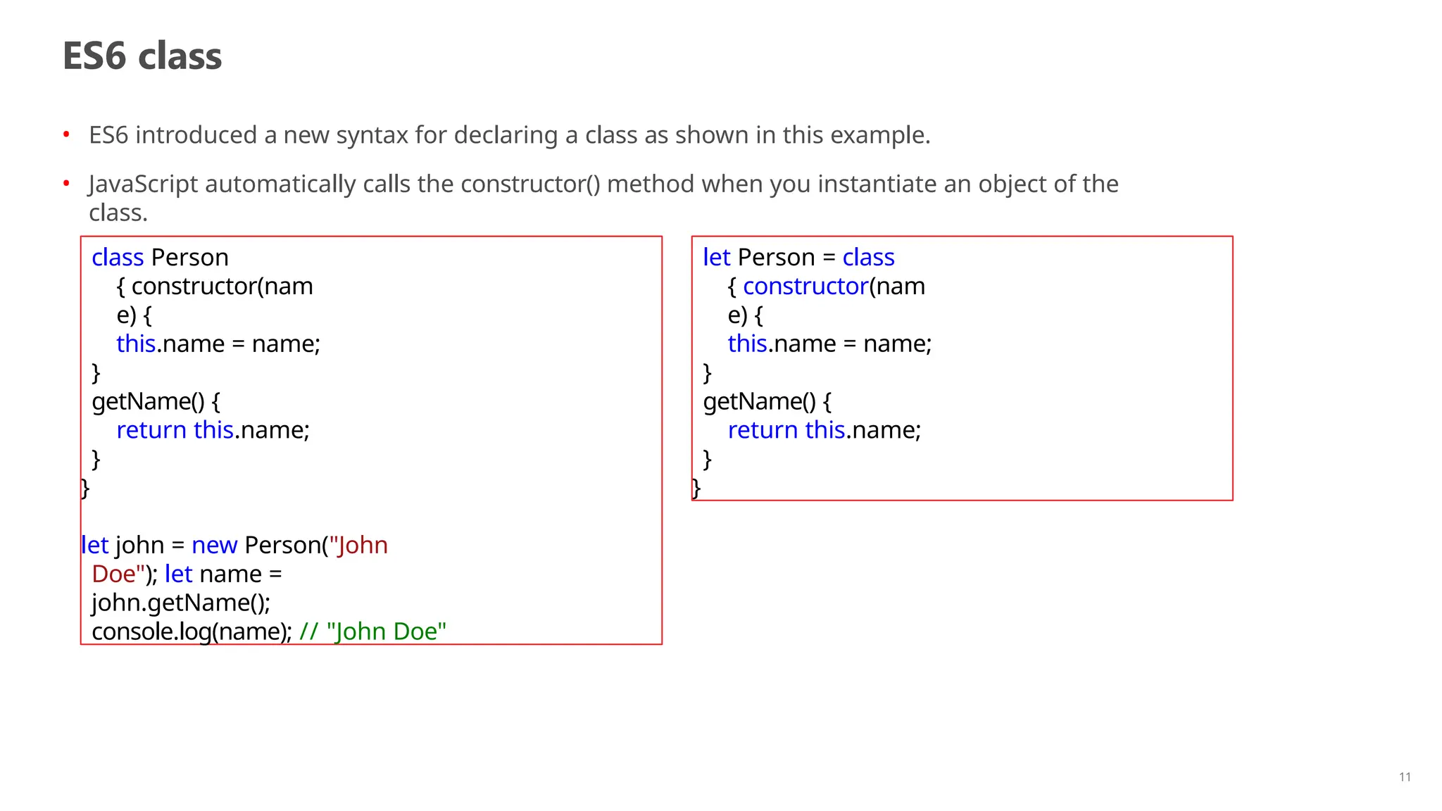 ES6 class
11
• ES6 introduced a new syntax for declaring a class as shown in this example.
• JavaScript automatically calls the constructor() method when you instantiate an object of the
class.
class Person
{ constructor(nam
e) {
this.name = name;
}
getName() {
return this.name;
}
}
let john = new Person("John
Doe"); let name =
john.getName();
console.log(name); // "John Doe"
let Person = class
{ constructor(nam
e) {
this.name = name;
}
getName() {
return this.name;
}
}
 