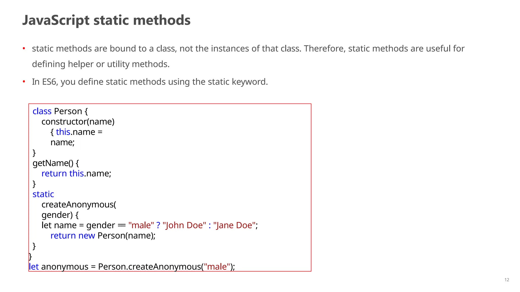 JavaScript static methods
12
• static methods are bound to a class, not the instances of that class. Therefore, static methods are useful for
defining helper or utility methods.
• In ES6, you define static methods using the static keyword.
class Person {
constructor(name)
{ this.name =
name;
}
getName() {
return this.name;
}
static
createAnonymous(
gender) {
let name = gender == "male" ? "John Doe" : "Jane Doe";
return new Person(name);
}
}
let anonymous = Person.createAnonymous("male");
 