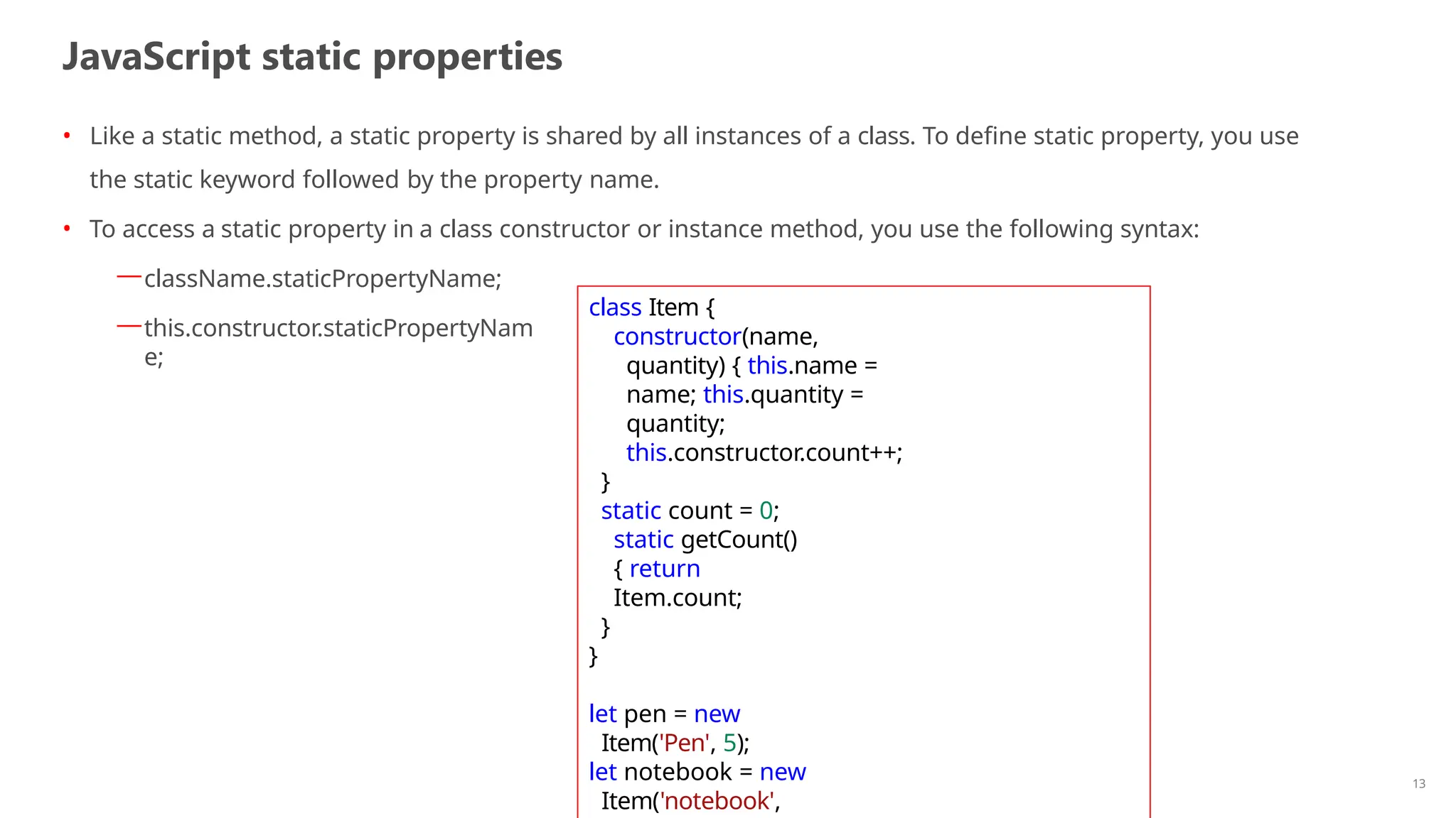 JavaScript static properties
13
• Like a static method, a static property is shared by all instances of a class. To define static property, you use
the static keyword followed by the property name.
• To access a static property in a class constructor or instance method, you use the following syntax:
—className.staticPropertyName;
—this.constructor.staticPropertyNam
e;
class Item {
constructor(name,
quantity) { this.name =
name; this.quantity =
quantity;
this.constructor.count++;
}
static count = 0;
static getCount()
{ return
Item.count;
}
}
let pen = new
Item('Pen', 5);
let notebook = new
Item('notebook',
 