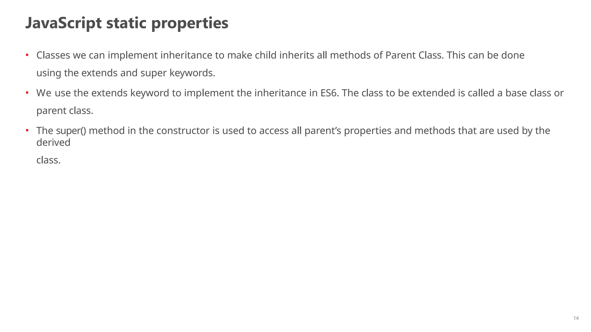 JavaScript static properties
14
• Classes we can implement inheritance to make child inherits all methods of Parent Class. This can be done
using the extends and super keywords.
• We use the extends keyword to implement the inheritance in ES6. The class to be extended is called a base class or
parent class.
• The super() method in the constructor is used to access all parent’s properties and methods that are used by the
derived
class.
 