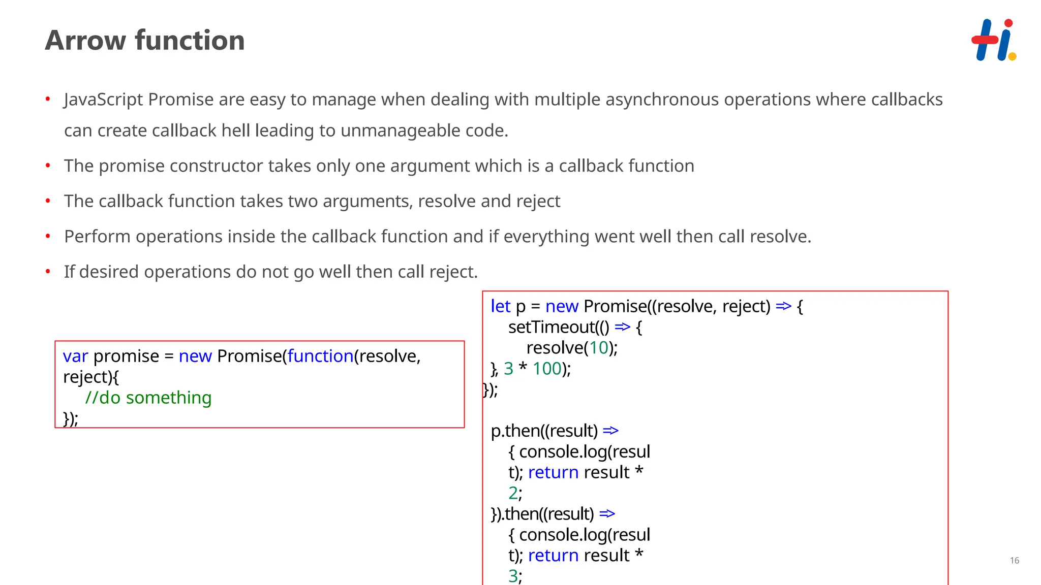 16
Arrow function
• JavaScript Promise are easy to manage when dealing with multiple asynchronous operations where callbacks
can create callback hell leading to unmanageable code.
• The promise constructor takes only one argument which is a callback function
• The callback function takes two arguments, resolve and reject
• Perform operations inside the callback function and if everything went well then call resolve.
• If desired operations do not go well then call reject.
var promise = new Promise(function(resolve,
reject){
//do something
});
let p = new Promise((resolve, reject) => {
setTimeout(() => {
resolve(10);
}, 3 * 100);
});
p.then((result) =>
{ console.log(resul
t); return result *
2;
}).then((result) =>
{ console.log(resul
t); return result *
3;
 