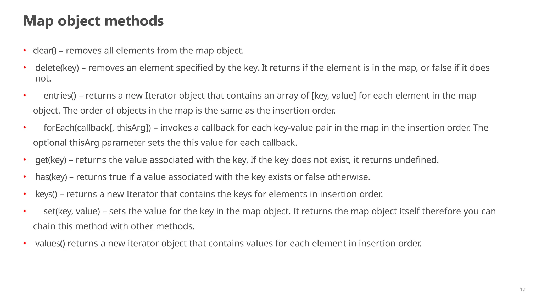 Map object methods
18
• clear() – removes all elements from the map object.
• delete(key) – removes an element specified by the key. It returns if the element is in the map, or false if it does
not.
• entries() – returns a new Iterator object that contains an array of [key, value] for each element in the map
object. The order of objects in the map is the same as the insertion order.
• forEach(callback[, thisArg]) – invokes a callback for each key-value pair in the map in the insertion order. The
optional thisArg parameter sets the this value for each callback.
• get(key) – returns the value associated with the key. If the key does not exist, it returns undefined.
• has(key) – returns true if a value associated with the key exists or false otherwise.
• keys() – returns a new Iterator that contains the keys for elements in insertion order.
• set(key, value) – sets the value for the key in the map object. It returns the map object itself therefore you can
chain this method with other methods.
• values() returns a new iterator object that contains values for each element in insertion order.
 