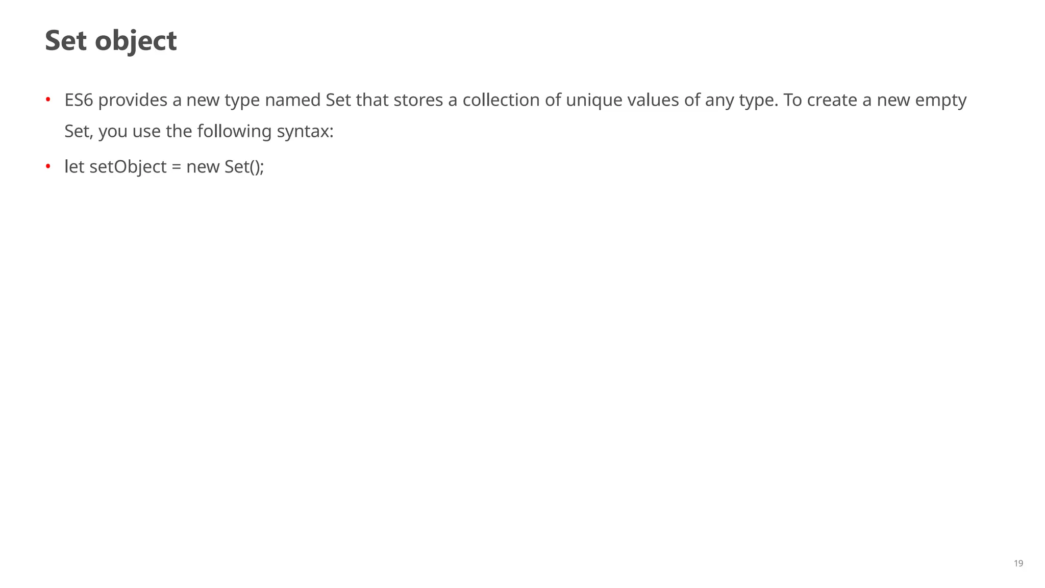 Set object
19
• ES6 provides a new type named Set that stores a collection of unique values of any type. To create a new empty
Set, you use the following syntax:
• let setObject = new Set();
 