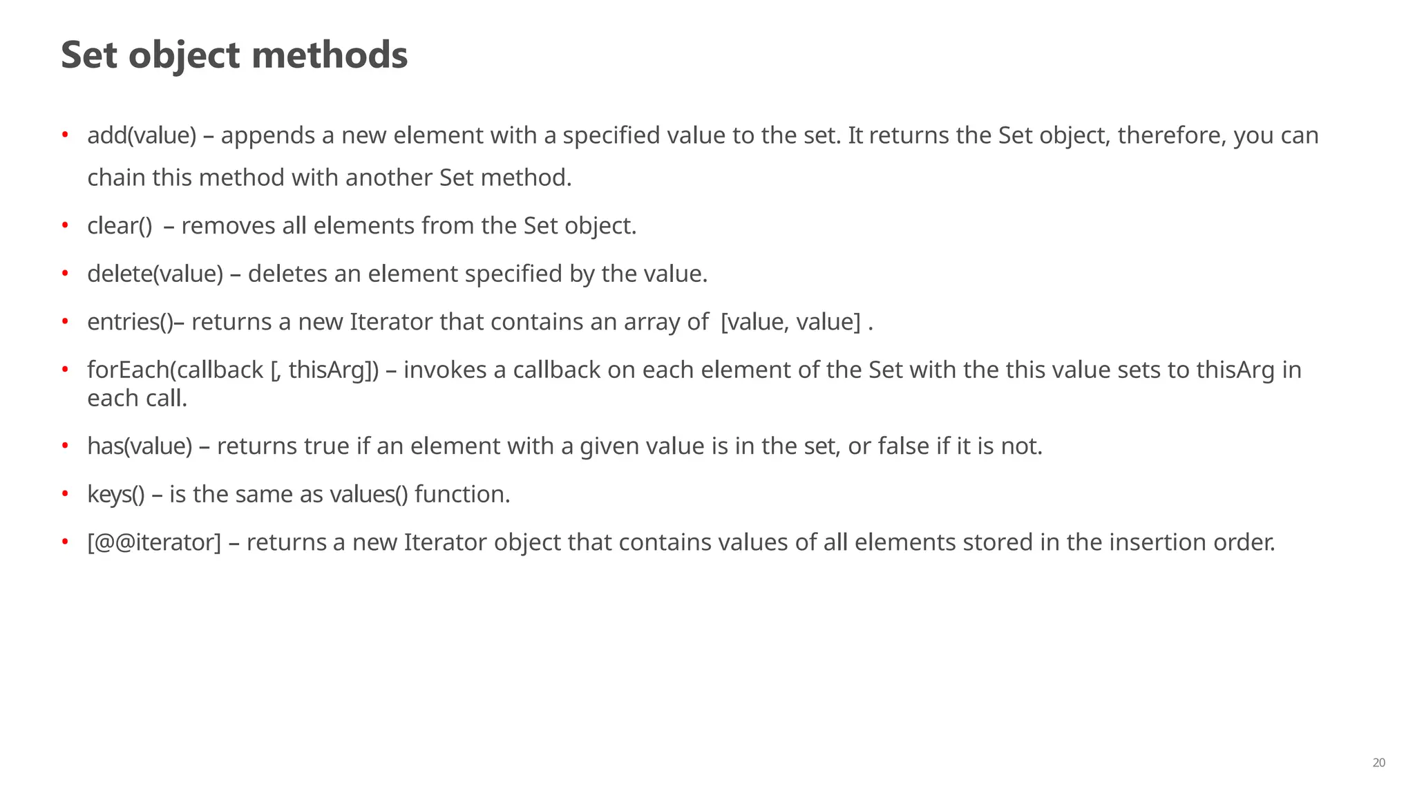 Set object methods
20
• add(value) – appends a new element with a specified value to the set. It returns the Set object, therefore, you can
chain this method with another Set method.
• clear() – removes all elements from the Set object.
• delete(value) – deletes an element specified by the value.
• entries()– returns a new Iterator that contains an array of [value, value] .
• forEach(callback [, thisArg]) – invokes a callback on each element of the Set with the this value sets to thisArg in
each call.
• has(value) – returns true if an element with a given value is in the set, or false if it is not.
• keys() – is the same as values() function.
• [@@iterator] – returns a new Iterator object that contains values of all elements stored in the insertion order.
 