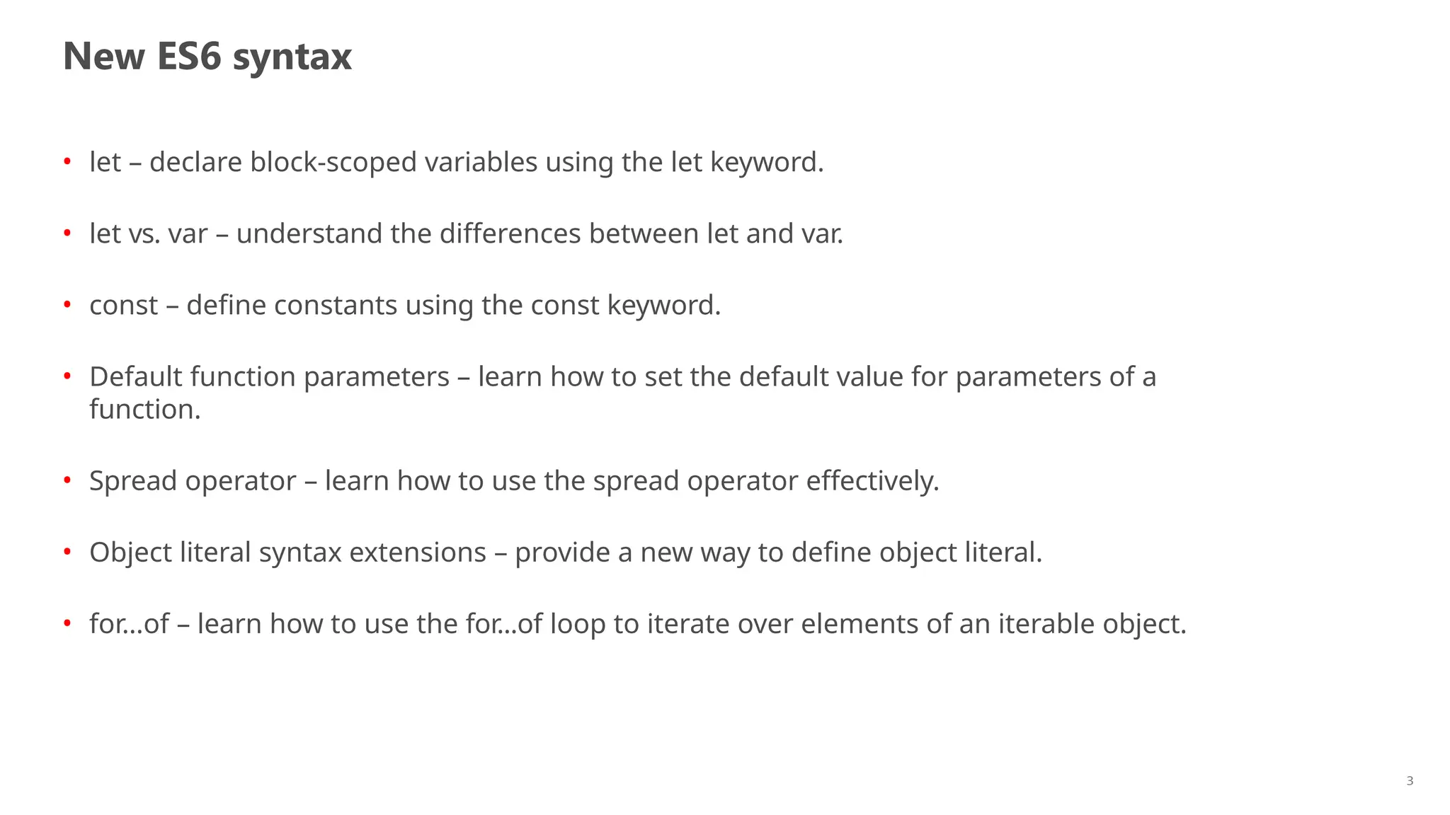 New ES6 syntax
3
• let – declare block-scoped variables using the let keyword.
• let vs. var – understand the differences between let and var.
• const – define constants using the const keyword.
• Default function parameters – learn how to set the default value for parameters of a
function.
• Spread operator – learn how to use the spread operator effectively.
• Object literal syntax extensions – provide a new way to define object literal.
• for…of – learn how to use the for...of loop to iterate over elements of an iterable object.
 