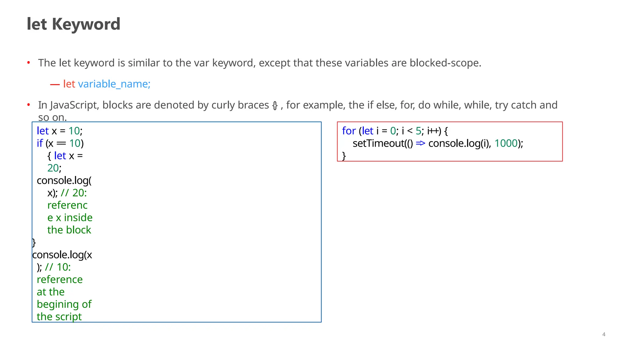 let Keyword
4
• The let keyword is similar to the var keyword, except that these variables are blocked-scope.
— let variable_name;
• In JavaScript, blocks are denoted by curly braces {} , for example, the if else, for, do while, while, try catch and
so on.
let x = 10;
if (x == 10)
{ let x =
20;
console.log(
x); // 20:
referenc
e x inside
the block
}
console.log(x
); // 10:
reference
at the
begining of
the script
for (let i = 0; i < 5; i++) {
setTimeout(() => console.log(i), 1000);
}
 