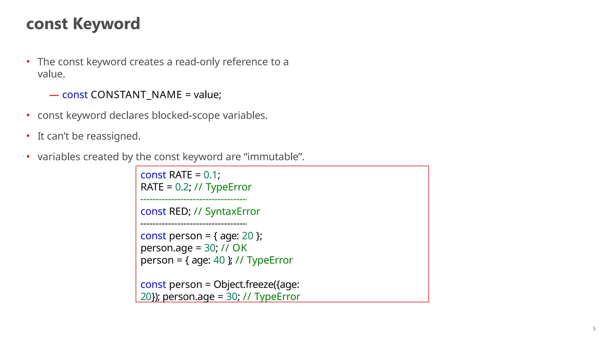 const Keyword
• The const keyword creates a read-only reference to a
value.
— const CONSTANT_NAME = value;
• const keyword declares blocked-scope variables.
• It can’t be reassigned.
• variables created by the const keyword are “immutable”.
const RATE = 0.1;
RATE = 0.2; // TypeError
const RED; // SyntaxError
const person = { age: 20 };
person.age = 30; // OK
person = { age: 40 }; // TypeError
const person = Object.freeze({age:
20}); person.age = 30; // TypeError
5
 