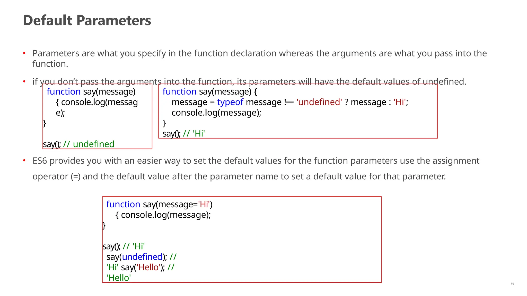 Default Parameters
6
• Parameters are what you specify in the function declaration whereas the arguments are what you pass into the
function.
• if you don’t pass the arguments into the function, its parameters will have the default values of undefined.
• ES6 provides you with an easier way to set the default values for the function parameters use the assignment
operator (=) and the default value after the parameter name to set a default value for that parameter.
function say(message)
{ console.log(messag
e);
}
say(); // undefined
function say(message) {
message = typeof message !== 'undefined' ? message : 'Hi';
console.log(message);
}
say(); // 'Hi'
function say(message='Hi')
{ console.log(message);
}
say(); // 'Hi'
say(undefined); //
'Hi' say('Hello'); //
'Hello'
 