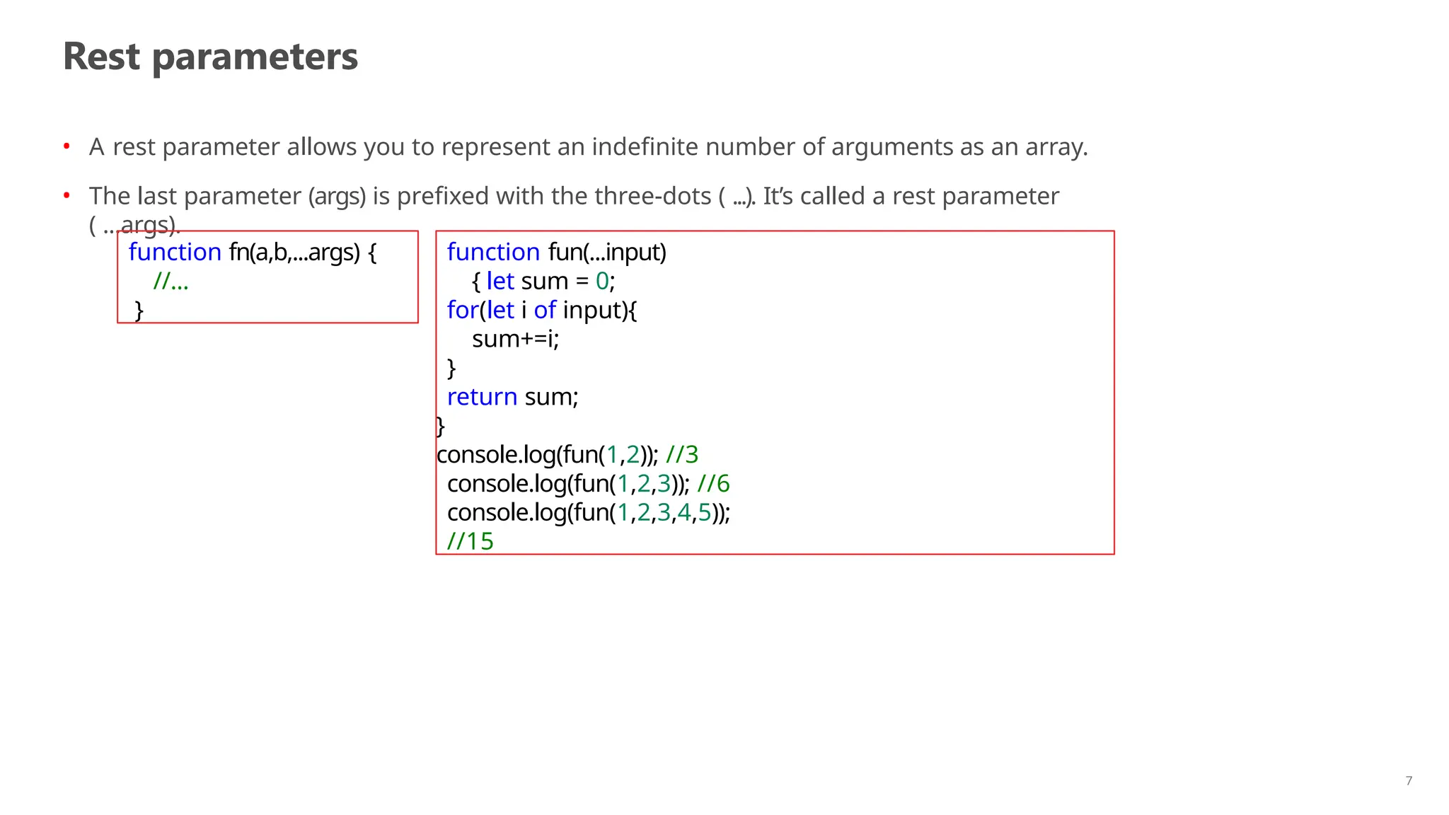 Rest parameters
7
• A rest parameter allows you to represent an indefinite number of arguments as an array.
• The last parameter (args) is prefixed with the three-dots ( ...). It’s called a rest parameter
( ...args).
function fn(a,b,...args) {
//...
}
function fun(...input)
{ let sum = 0;
for(let i of input){
sum+=i;
}
return sum;
}
console.log(fun(1,2)); //3
console.log(fun(1,2,3)); //6
console.log(fun(1,2,3,4,5));
//15
 