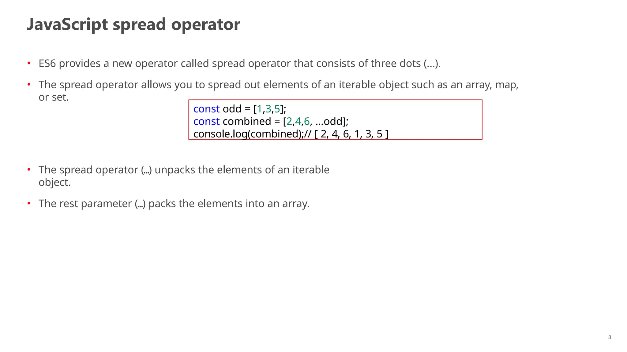 JavaScript spread operator
8
• ES6 provides a new operator called spread operator that consists of three dots (...).
• The spread operator allows you to spread out elements of an iterable object such as an array, map,
or set.
• The spread operator (...) unpacks the elements of an iterable
object.
• The rest parameter (...) packs the elements into an array.
const odd = [1,3,5];
const combined = [2,4,6, ...odd];
console.log(combined);// [ 2, 4, 6, 1, 3, 5 ]
 