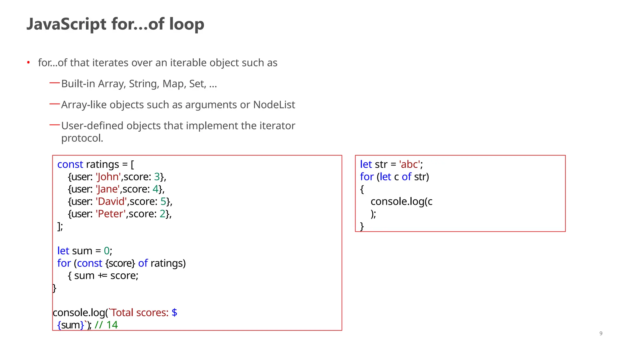 JavaScript for…of loop
9
• for...of that iterates over an iterable object such as
—Built-in Array, String, Map, Set, …
—Array-like objects such as arguments or NodeList
—User-defined objects that implement the iterator
protocol.
const ratings = [
{user: 'John',score: 3},
{user: 'Jane',score: 4},
{user: 'David',score: 5},
{user: 'Peter',score: 2},
];
let sum = 0;
for (const {score} of ratings)
{ sum += score;
}
console.log(`Total scores: $
{sum}`); // 14
let str = 'abc';
for (let c of str)
{
console.log(c
);
}
 