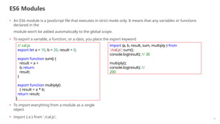 ES6 Modules
10
• An ES6 module is a JavaScript file that executes in strict mode only. It means that any variables or functions
declared in the
module won’t be added automatically to the global scope.
• To export a variable, a function, or a class, you place the export keyword
// cal.js
export let a = 10, b = 20, result = 0;
export function sum() {
result = a +
b; return
result;
}
export function multiply()
{ result = a * b;
return result;
}
import {a, b, result, sum, multiply } from
'./cal.js'; sum();
console.log(result); // 30
multiply();
console.log(result); //
200
• To import everything from a module as a single
object
• import { a } from './cal.js';
 