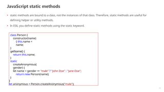 JavaScript static methods
12
• static methods are bound to a class, not the instances of that class. Therefore, static methods are useful for
defining helper or utility methods.
• In ES6, you define static methods using the static keyword.
class Person {
constructor(name)
{ this.name =
name;
}
getName() {
return this.name;
}
static
createAnonymous(
gender) {
let name = gender == "male" ? "John Doe" : "Jane Doe";
return new Person(name);
}
}
let anonymous = Person.createAnonymous("male");
 