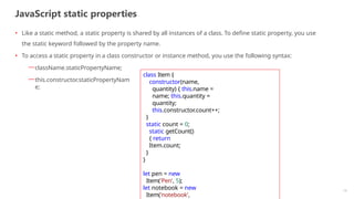 JavaScript static properties
13
• Like a static method, a static property is shared by all instances of a class. To define static property, you use
the static keyword followed by the property name.
• To access a static property in a class constructor or instance method, you use the following syntax:
—className.staticPropertyName;
—this.constructor.staticPropertyNam
e;
class Item {
constructor(name,
quantity) { this.name =
name; this.quantity =
quantity;
this.constructor.count++;
}
static count = 0;
static getCount()
{ return
Item.count;
}
}
let pen = new
Item('Pen', 5);
let notebook = new
Item('notebook',
 