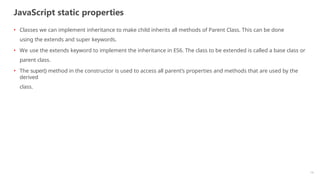 JavaScript static properties
14
• Classes we can implement inheritance to make child inherits all methods of Parent Class. This can be done
using the extends and super keywords.
• We use the extends keyword to implement the inheritance in ES6. The class to be extended is called a base class or
parent class.
• The super() method in the constructor is used to access all parent’s properties and methods that are used by the
derived
class.
 