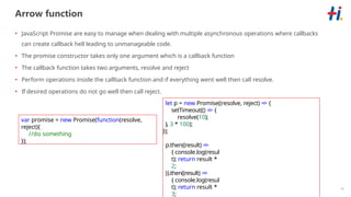 16
Arrow function
• JavaScript Promise are easy to manage when dealing with multiple asynchronous operations where callbacks
can create callback hell leading to unmanageable code.
• The promise constructor takes only one argument which is a callback function
• The callback function takes two arguments, resolve and reject
• Perform operations inside the callback function and if everything went well then call resolve.
• If desired operations do not go well then call reject.
var promise = new Promise(function(resolve,
reject){
//do something
});
let p = new Promise((resolve, reject) => {
setTimeout(() => {
resolve(10);
}, 3 * 100);
});
p.then((result) =>
{ console.log(resul
t); return result *
2;
}).then((result) =>
{ console.log(resul
t); return result *
3;
 