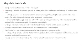 Map object methods
18
• clear() – removes all elements from the map object.
• delete(key) – removes an element specified by the key. It returns if the element is in the map, or false if it does
not.
• entries() – returns a new Iterator object that contains an array of [key, value] for each element in the map
object. The order of objects in the map is the same as the insertion order.
• forEach(callback[, thisArg]) – invokes a callback for each key-value pair in the map in the insertion order. The
optional thisArg parameter sets the this value for each callback.
• get(key) – returns the value associated with the key. If the key does not exist, it returns undefined.
• has(key) – returns true if a value associated with the key exists or false otherwise.
• keys() – returns a new Iterator that contains the keys for elements in insertion order.
• set(key, value) – sets the value for the key in the map object. It returns the map object itself therefore you can
chain this method with other methods.
• values() returns a new iterator object that contains values for each element in insertion order.
 