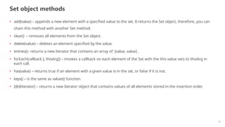 Set object methods
20
• add(value) – appends a new element with a specified value to the set. It returns the Set object, therefore, you can
chain this method with another Set method.
• clear() – removes all elements from the Set object.
• delete(value) – deletes an element specified by the value.
• entries()– returns a new Iterator that contains an array of [value, value] .
• forEach(callback [, thisArg]) – invokes a callback on each element of the Set with the this value sets to thisArg in
each call.
• has(value) – returns true if an element with a given value is in the set, or false if it is not.
• keys() – is the same as values() function.
• [@@iterator] – returns a new Iterator object that contains values of all elements stored in the insertion order.
 