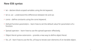 New ES6 syntax
3
• let – declare block-scoped variables using the let keyword.
• let vs. var – understand the differences between let and var.
• const – define constants using the const keyword.
• Default function parameters – learn how to set the default value for parameters of a
function.
• Spread operator – learn how to use the spread operator effectively.
• Object literal syntax extensions – provide a new way to define object literal.
• for…of – learn how to use the for...of loop to iterate over elements of an iterable object.
 