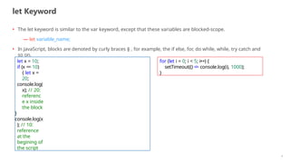 let Keyword
4
• The let keyword is similar to the var keyword, except that these variables are blocked-scope.
— let variable_name;
• In JavaScript, blocks are denoted by curly braces {} , for example, the if else, for, do while, while, try catch and
so on.
let x = 10;
if (x == 10)
{ let x =
20;
console.log(
x); // 20:
referenc
e x inside
the block
}
console.log(x
); // 10:
reference
at the
begining of
the script
for (let i = 0; i < 5; i++) {
setTimeout(() => console.log(i), 1000);
}
 
