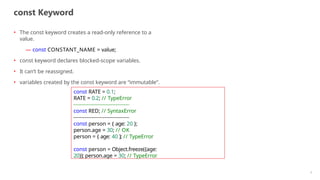 const Keyword
• The const keyword creates a read-only reference to a
value.
— const CONSTANT_NAME = value;
• const keyword declares blocked-scope variables.
• It can’t be reassigned.
• variables created by the const keyword are “immutable”.
const RATE = 0.1;
RATE = 0.2; // TypeError
const RED; // SyntaxError
const person = { age: 20 };
person.age = 30; // OK
person = { age: 40 }; // TypeError
const person = Object.freeze({age:
20}); person.age = 30; // TypeError
5
 
