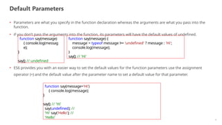 Default Parameters
6
• Parameters are what you specify in the function declaration whereas the arguments are what you pass into the
function.
• if you don’t pass the arguments into the function, its parameters will have the default values of undefined.
• ES6 provides you with an easier way to set the default values for the function parameters use the assignment
operator (=) and the default value after the parameter name to set a default value for that parameter.
function say(message)
{ console.log(messag
e);
}
say(); // undefined
function say(message) {
message = typeof message !== 'undefined' ? message : 'Hi';
console.log(message);
}
say(); // 'Hi'
function say(message='Hi')
{ console.log(message);
}
say(); // 'Hi'
say(undefined); //
'Hi' say('Hello'); //
'Hello'
 