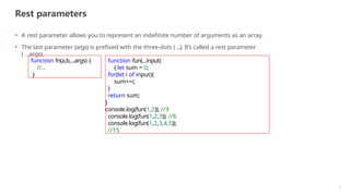 Rest parameters
7
• A rest parameter allows you to represent an indefinite number of arguments as an array.
• The last parameter (args) is prefixed with the three-dots ( ...). It’s called a rest parameter
( ...args).
function fn(a,b,...args) {
//...
}
function fun(...input)
{ let sum = 0;
for(let i of input){
sum+=i;
}
return sum;
}
console.log(fun(1,2)); //3
console.log(fun(1,2,3)); //6
console.log(fun(1,2,3,4,5));
//15
 