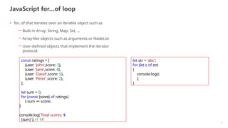 JavaScript for…of loop
9
• for...of that iterates over an iterable object such as
—Built-in Array, String, Map, Set, …
—Array-like objects such as arguments or NodeList
—User-defined objects that implement the iterator
protocol.
const ratings = [
{user: 'John',score: 3},
{user: 'Jane',score: 4},
{user: 'David',score: 5},
{user: 'Peter',score: 2},
];
let sum = 0;
for (const {score} of ratings)
{ sum += score;
}
console.log(`Total scores: $
{sum}`); // 14
let str = 'abc';
for (let c of str)
{
console.log(c
);
}
 