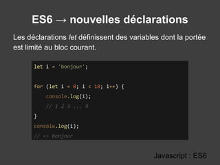 ES6 → nouvelles déclarations
Javascript : ES6
let i = 'bonjour';
for (let i = 0; i < 10; i++) {
console.log(i);
// 1 2 3 ... 9
}
console.log(i);
// => bonjour
Les déclarations let définissent des variables dont la portée
est limité au bloc courant.
 