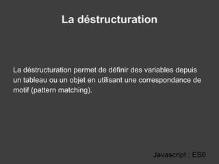 La déstructuration
Javascript : ES6
La déstructuration permet de définir des variables depuis
un tableau ou un objet en utilisant une correspondance de
motif (pattern matching).
 
