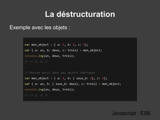 La déstructuration
Javascript : ES6
var mon_object = { a: 1, b: 2, c: 3};
var { a: un, b: deux, c: trois} = mon_object;
console.log(un, deux, trois);
// => 1, 2, 3
// Marche aussi dans des objets imbriqués
var mon_object = { a: 1, b: { sous_b: 2}, c: 3};
var { a: un, b: { sous_b: deux}, c: trois} = mon_object;
console.log(un, deux, trois);
// => 1, 2, 3
Exemple avec les objets :
 