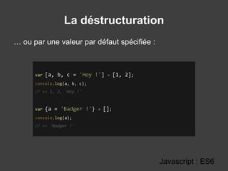 La déstructuration
Javascript : ES6
var [a, b, c = 'Hoy !'] = [1, 2];
console.log(a, b, c);
// => 1, 2, 'Hoy !'
var {a = 'Badger !'} = [];
console.log(a);
// => 'Badger !'
… ou par une valeur par défaut spécifiée :
 