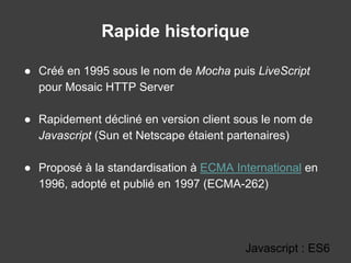 Rapide historique
● Créé en 1995 sous le nom de Mocha puis LiveScript
pour Mosaic HTTP Server
● Rapidement décliné en version client sous le nom de
Javascript (Sun et Netscape étaient partenaires)
● Proposé à la standardisation à ECMA International en
1996, adopté et publié en 1997 (ECMA-262)
Javascript : ES6
 
