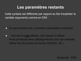 Les paramètres restants
Javascript : ES6
Cette syntaxe est différente par rapport au fait d’exploiter la
variable arguments comme en ES5 :
● On peut exclure les n premiers paramètres (nommés)
● ...rest est un vrai tableau, plus besoin d’utiliser
Array.prototype.slice.call(arguments) pour par exemple
utiliser les structures de boucle (forEach, etc.)
 