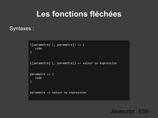 Les fonctions fléchées
Syntaxes :
Javascript : ES6
([parametre] [, parametre]) => {
code
}
([parametre] [, parametre]) => valeur ou expression
parametre => {
code
}
parametre => valeur ou expression
 