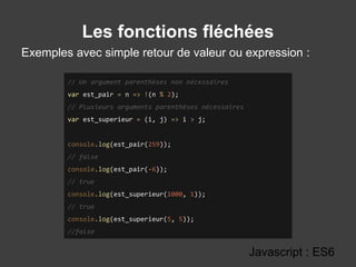 Les fonctions fléchées
Exemples avec simple retour de valeur ou expression :
Javascript : ES6
// Un argument parenthèses non nécessaires
var est_pair = n => !(n % 2);
// Plusieurs arguments parenthèses nécessaires
var est_superieur = (i, j) => i > j;
console.log(est_pair(259));
// false
console.log(est_pair(-6));
// true
console.log(est_superieur(1000, 1));
// true
console.log(est_superieur(5, 5));
//false
 