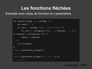 Les fonctions fléchées
Exemple avec corps de fonction et x paramètres :
Javascript : ES6
var reverse_strings = (...strings) => {
var result = '';
for (var i = strings.length - 1; i >= 0; i--) {
for (var j = strings[i].length - 1, reversed = ''; j >=
0; reversed += strings[i][j--]) { }
result += reversed;
}
return(result);
};
console.log(reverse_strings());
// => ''
console.log(reverse_strings('123', '4', '56'));
// => 654321
 