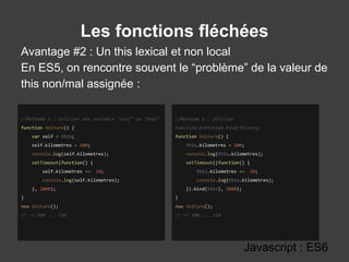 Les fonctions fléchées
Avantage #2 : Un this lexical et non local
En ES5, on rencontre souvent le “problème” de la valeur de
this non/mal assignée :
Javascript : ES6
//Methode 2 : Utiliser
Function.prototype.bind(thisArg)
function Voiture() {
this.kilometres = 100;
console.log(this.kilometres);
setTimeout((function() {
this.kilometres += 10;
console.log(this.kilometres);
}).bind(this), 2000);
}
new Voiture();
// => 100 ... 110
//Methode 1 : Utiliser une variable "self" ou "that"
function Voiture() {
var self = this;
self.kilometres = 100;
console.log(self.kilometres);
setTimeout(function() {
self.kilometres += 10;
console.log(self.kilometres);
}, 2000);
}
new Voiture();
// => 100 ... 110
 
