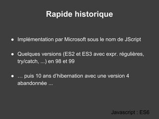 Rapide historique
● Implémentation par Microsoft sous le nom de JScript
● Quelques versions (ES2 et ES3 avec expr. régulières,
try/catch, ...) en 98 et 99
● … puis 10 ans d’hibernation avec une version 4
abandonnée ...
Javascript : ES6
 