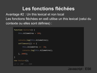 Les fonctions fléchées
Avantage #2 : Un this lexical et non local
Les fonctions fléchées en es6 utilise un this lexical (celui du
contexte ou elles sont définies) :
Javascript : ES6
function Voiture() {
this.kilometres = 100;
console.log(this.kilometres);
setTimeout(() => {
this.kilometres += 10;
console.log(this.kilometres);
}, 2000);
}
new Voiture();
// => 100 ... 110
 