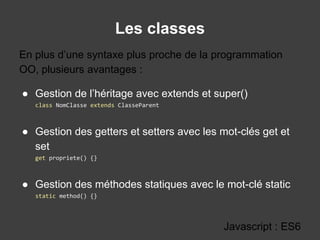 Les classes
Javascript : ES6
● Gestion de l’héritage avec extends et super()
class NomClasse extends ClasseParent
● Gestion des getters et setters avec les mot-clés get et
set
get propriete() {}
● Gestion des méthodes statiques avec le mot-clé static
static method() {}
En plus d’une syntaxe plus proche de la programmation
OO, plusieurs avantages :
 
