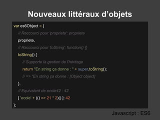 Nouveaux littéraux d’objets
Javascript : ES6
var es6Object = {
// Raccourci pour 'propriete': propriete
propriete,
// Raccourci pour 'toString': function() {}
toString() {
// Supporte la gestion de l'héritage
return "En string ça donne : " + super.toString();
// => “En string ça donne : [Object object]
},
// Equivalent de ecole42 : 42
[ 'ecole' + (() => 21 * 2)() ]: 42
};
 