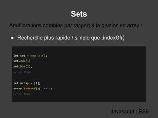 Sets
Javascript : ES6
● Recherche plus rapide / simple que .indexOf()
Améliorations notables par rapport à la gestion en array :
let set = new Set();
set.add(1)
set.has(1);
// => true
let array = [1];
array.indexOf(1) !== -1
// => true
 