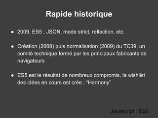Rapide historique
● 2009, ES5 : JSON, mode strict, reflection, etc.
● Création (2008) puis normalisation (2009) du TC39, un
comité technique formé par les principaux fabricants de
navigateurs
● ES5 est le résultat de nombreux compromis, la wishlist
des idées en cours est crée : “Harmony”
Javascript : ES6
 